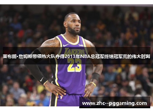 莱布朗·詹姆斯带领热火队夺得2013年NBA总冠军终结冠军荒的伟大时刻