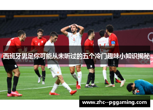 西班牙男足你可能从未听过的五个冷门趣味小知识揭秘 西班牙男足你可能从未听过的五个冷门趣味小知识揭秘