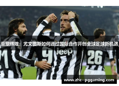 重塑辉煌:尤文图斯如何通过国际合作开创全球足球新机遇 重塑辉煌:尤文图斯如何通过国际合作开创全球足球新机遇