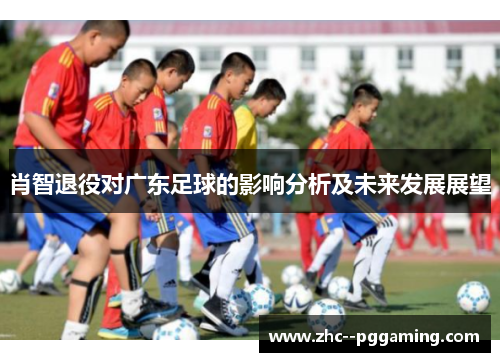 肖智退役对广东足球的影响分析及未来发展展望 肖智退役对广东足球的影响分析及未来发展展望