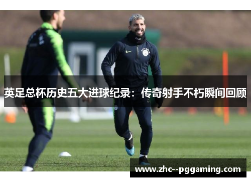 英足总杯历史五大进球纪录:传奇射手不朽瞬间回顾 英足总杯历史五大进球纪录:传奇射手不朽瞬间回顾