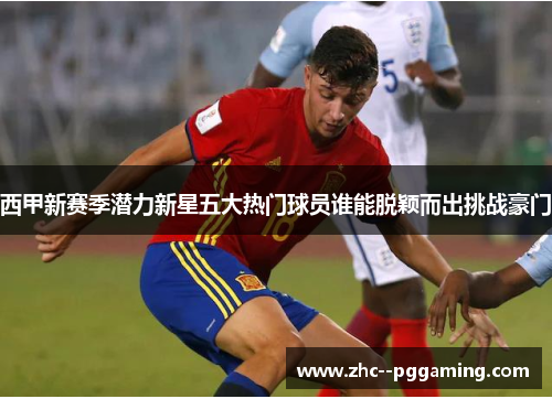 西甲新赛季潜力新星五大热门球员谁能脱颖而出挑战豪门