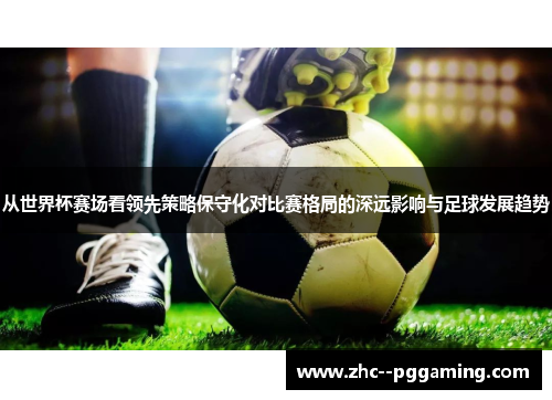 从世界杯赛场看领先策略保守化对比赛格局的深远影响与足球发展趋势 从世界杯赛场看领先策略保守化对比赛格局的深远影响与足球发展趋势